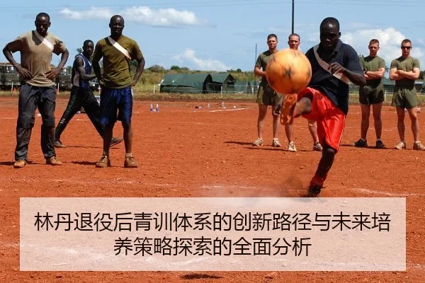 林丹退役后青训体系的创新路径与未来培养策略探索的全面分析
