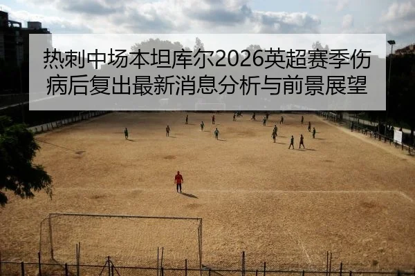 热刺中场本坦库尔2026英超赛季伤病后复出最新消息分析与前景展望